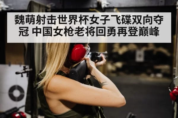 魏萌射击世界杯女子飞碟双向夺冠 中国女枪老将回勇再登巅峰