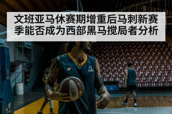 文班亚马休赛期增重后马刺新赛季能否成为西部黑马搅局者分析