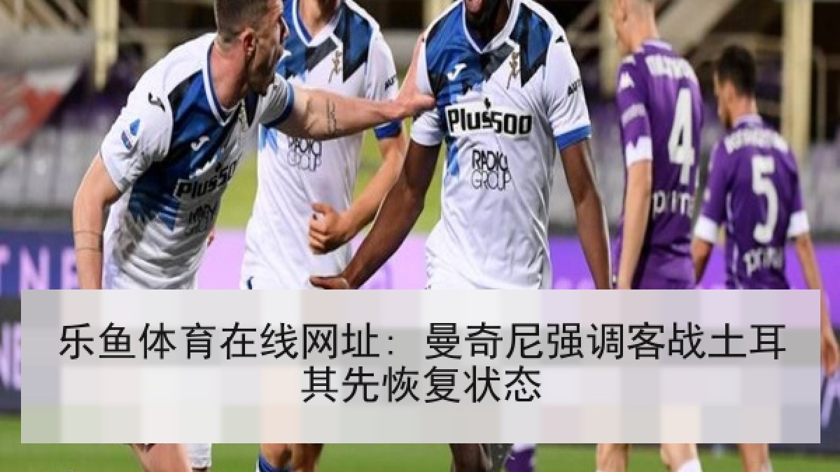 乐鱼体育在线网址: 曼奇尼强调客战土耳其先恢复状态